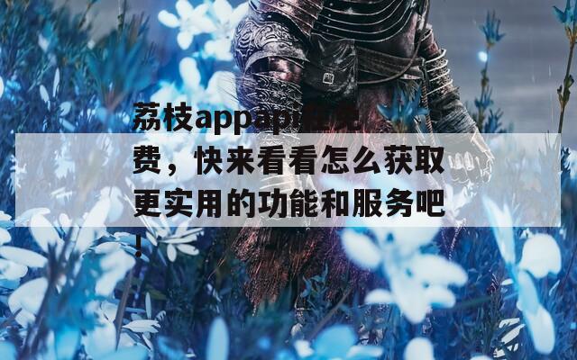 荔枝appapi在免费，快来看看怎么获取更实用的功能和服务吧！