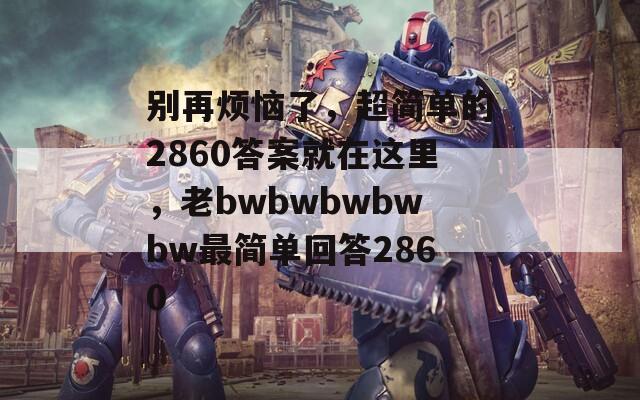 别再烦恼了，超简单的2860答案就在这里，老bwbwbwbwbw最简单回答2860