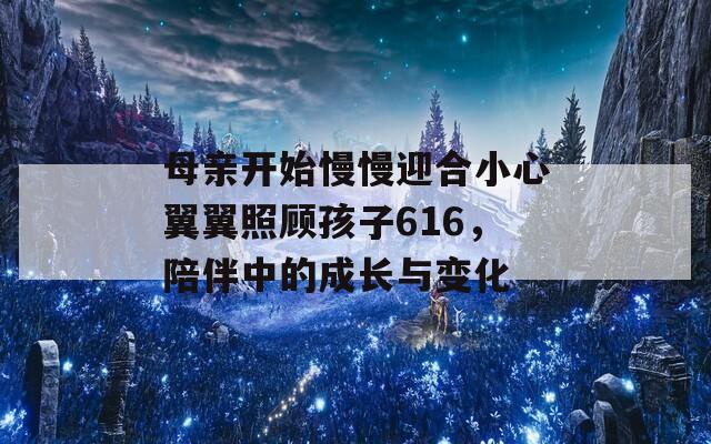 母亲开始慢慢迎合小心翼翼照顾孩子616，陪伴中的成长与变化