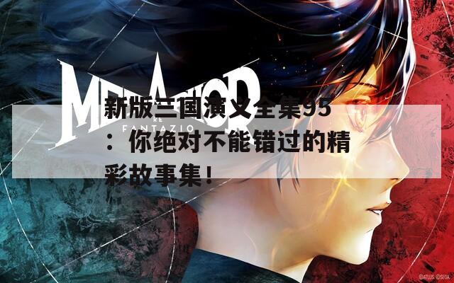 新版三国演义全集95：你绝对不能错过的精彩故事集！