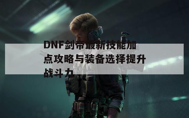 DNF剑帝最新技能加点攻略与装备选择提升战斗力