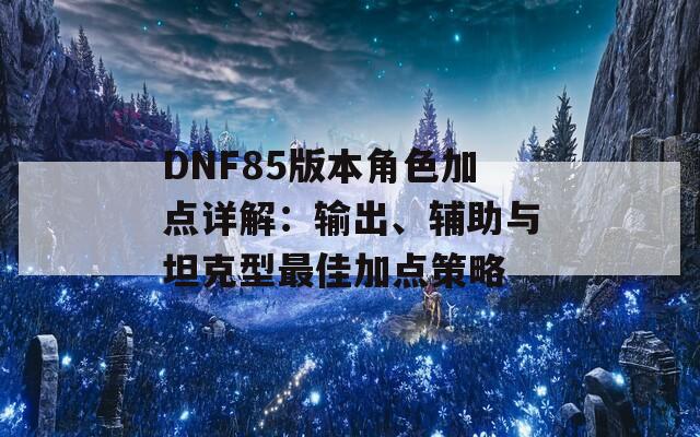 DNF85版本角色加点详解：输出、辅助与坦克型最佳加点策略