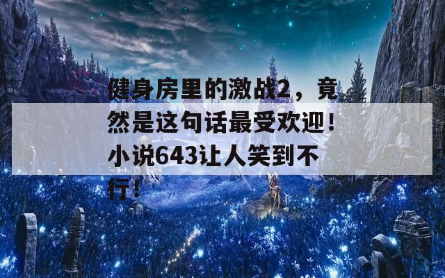 健身房里的激战2，竟然是这句话最受欢迎！小说643让人笑到不行！