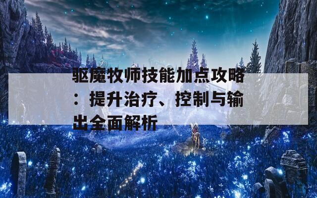 驱魔牧师技能加点攻略：提升治疗、控制与输出全面解析