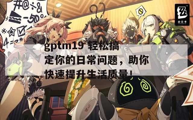 gptm19 轻松搞定你的日常问题，助你快速提升生活质量！