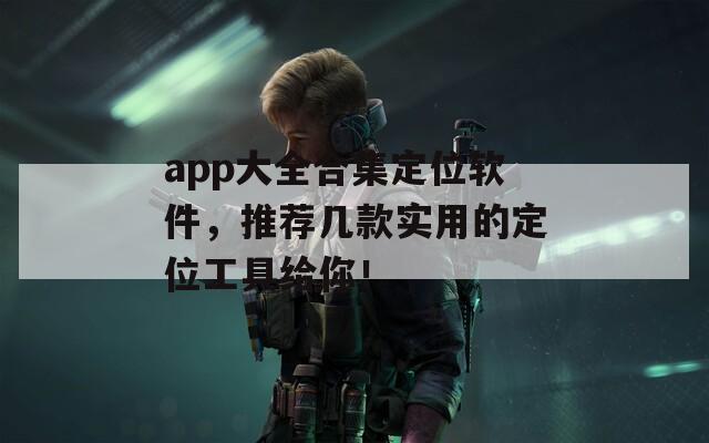 app大全合集定位软件，推荐几款实用的定位工具给你！