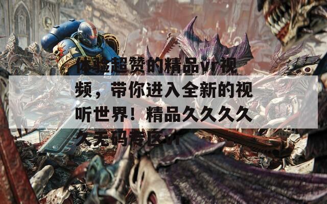 体验超赞的精品vr视频，带你进入全新的视听世界！精品久久久久久无码专区vr