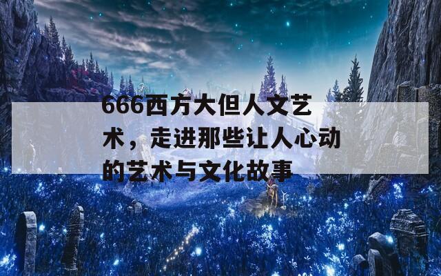 666西方大但人文艺术，走进那些让人心动的艺术与文化故事