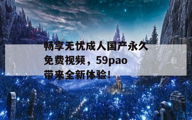 畅享无忧成人国产永久免费视频，59pao带来全新体验！