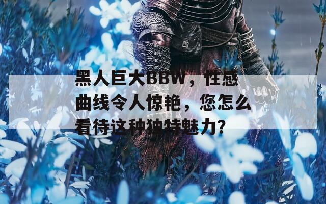 黑人巨大BBW，性感曲线令人惊艳，您怎么看待这种独特魅力？