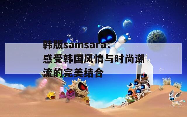 韩版samsara：感受韩国风情与时尚潮流的完美结合