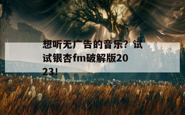 想听无广告的音乐？试试银杏fm破解版2023！