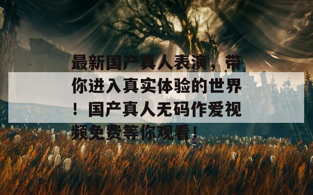 最新国产真人表演，带你进入真实体验的世界！国产真人无码作爱视频免费等你观看！