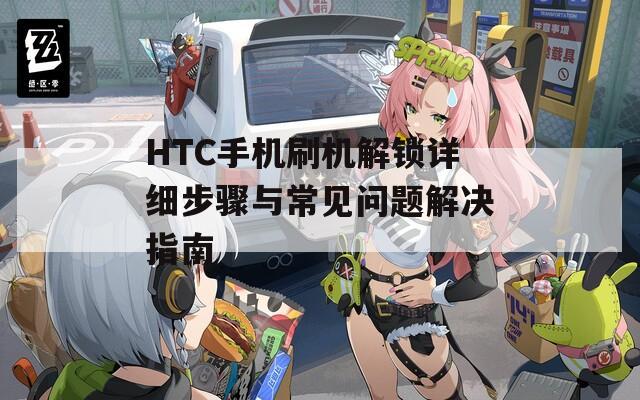 HTC手机刷机解锁详细步骤与常见问题解决指南