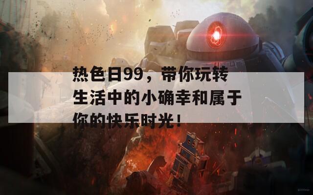 热色日99，带你玩转生活中的小确幸和属于你的快乐时光！