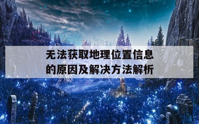 无法获取地理位置信息的原因及解决方法解析