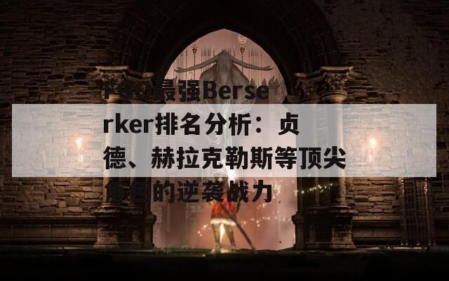 FGO最强Berserker排名分析：贞德、赫拉克勒斯等顶尖角色的逆袭战力