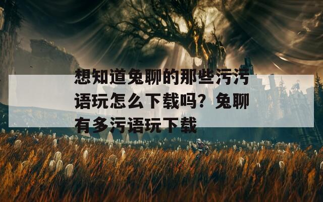 想知道兔聊的那些污污语玩怎么下载吗？兔聊有多污语玩下载