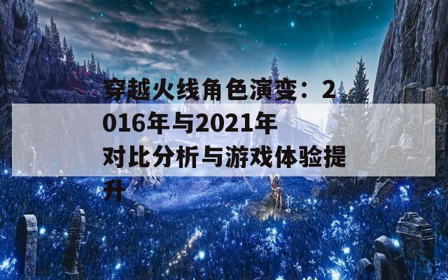 穿越火线角色演变：2016年与2021年对比分析与游戏体验提升