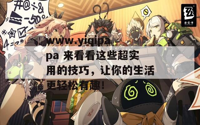 www.yiqipapa 来看看这些超实用的技巧，让你的生活更轻松有趣！