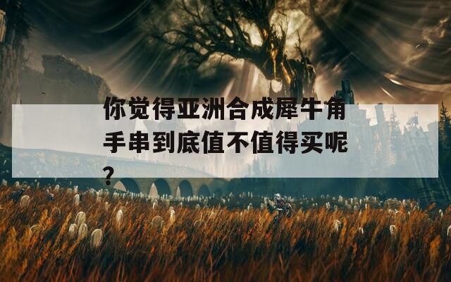 你觉得亚洲合成犀牛角手串到底值不值得买呢？