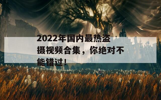 2022年国内最热盗摄视频合集，你绝对不能错过！