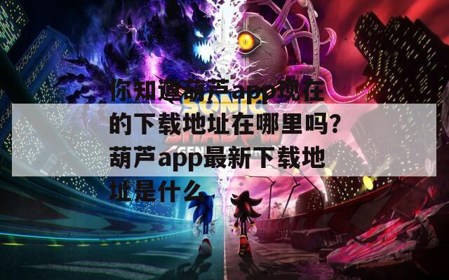 你知道葫芦app现在的下载地址在哪里吗？葫芦app最新下载地址是什么